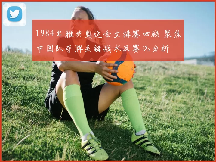 1984年雅典奥运会女排赛回顾 聚焦中国队夺牌关键战术及赛况分析