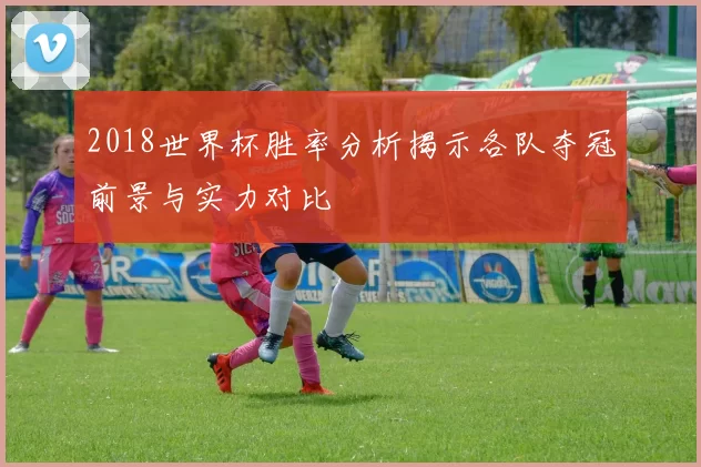 2018世界杯胜率分析揭示各队夺冠前景与实力对比