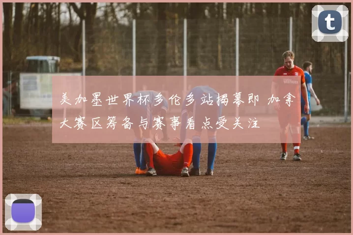 美加墨世界杯多伦多站揭幕即 加拿大赛区筹备与赛事看点受关注