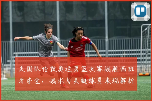 美国队伦敦奥运男篮决赛战胜西班牙夺金，战术与关键球员表现解析