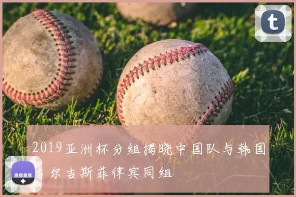 2019亚洲杯分组揭晓中国队与韩国吉尔吉斯菲律宾同组