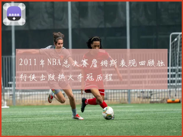 2011年NBA总决赛詹姆斯表现回顾独行侠击败热火夺冠历程