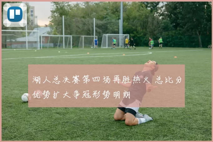 湖人总决赛第四场再胜热火 总比分优势扩大争冠形势明朗