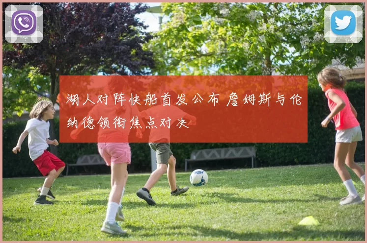 湖人对阵快船首发公布 詹姆斯与伦纳德领衔焦点对决