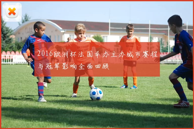 2016欧洲杯法国举办主办城市赛程与冠军影响全面回顾