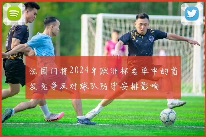法国门将2024年欧洲杯名单中的首发竞争及对球队防守安排影响