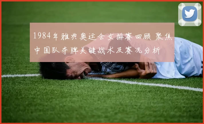 1984年雅典奥运会女排赛回顾 聚焦中国队夺牌关键战术及赛况分析