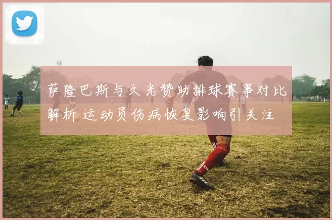 萨隆巴斯与久光赞助排球赛事对比解析 运动员伤病恢复影响引关注