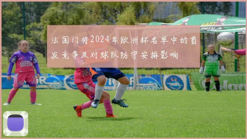 法国门将2024年欧洲杯名单中的首发竞争及对球队防守安排影响