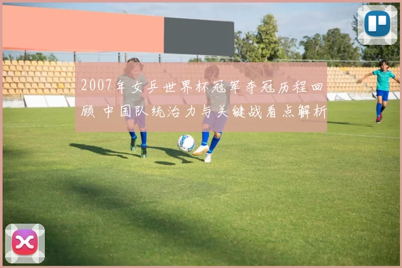 2007年女乒世界杯冠军夺冠历程回顾 中国队统治力与关键战看点解析