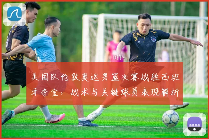 美国队伦敦奥运男篮决赛战胜西班牙夺金，战术与关键球员表现解析