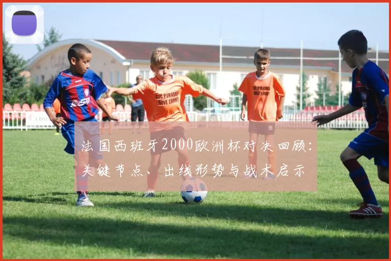 法国西班牙2000欧洲杯对决回顾：关键节点、出线形势与战术启示
