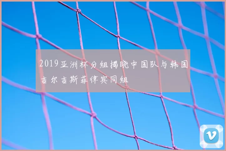 2019亚洲杯分组揭晓中国队与韩国吉尔吉斯菲律宾同组