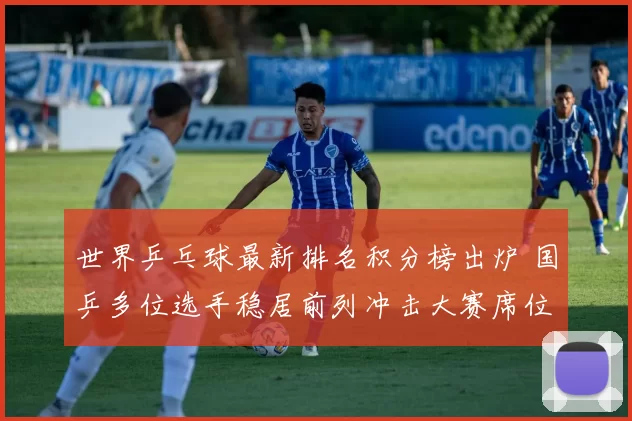 世界乒乓球最新排名积分榜出炉 国乒多位选手稳居前列冲击大赛席位