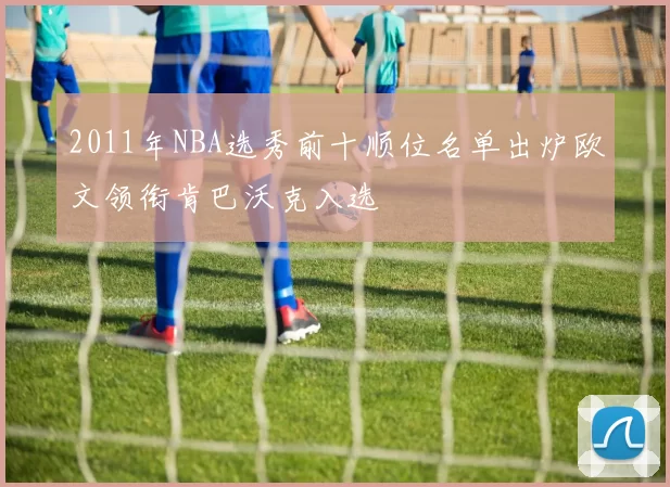 2011年NBA选秀前十顺位名单出炉欧文领衔肯巴沃克入选