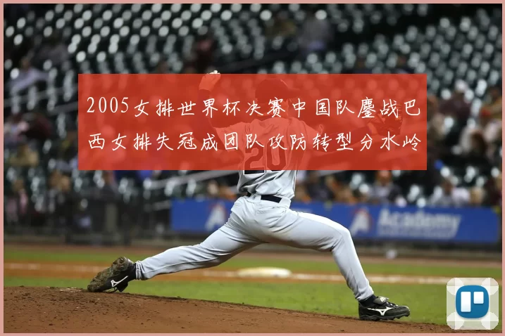 2005女排世界杯决赛中国队鏖战巴西女排失冠成团队攻防转型分水岭