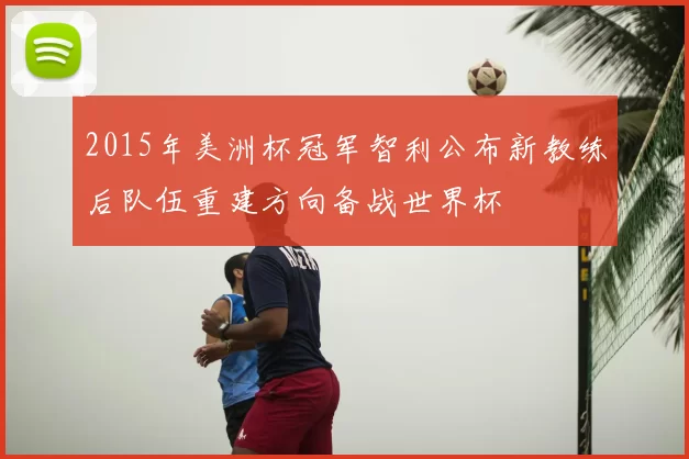 2015年美洲杯冠军智利公布新教练后队伍重建方向备战世界杯