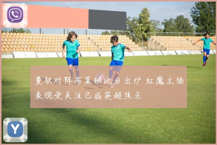 曼联对阵布莱顿比分出炉 红魔主场表现受关注已成英超焦点