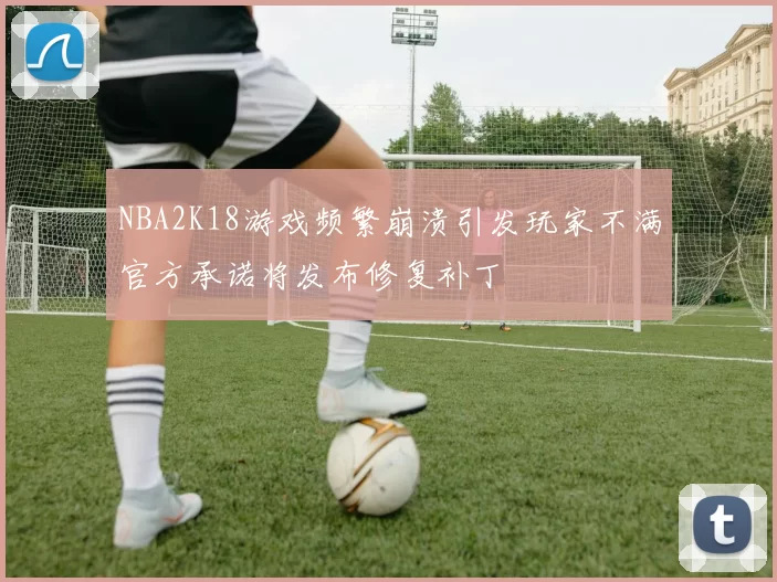 NBA2K18游戏频繁崩溃引发玩家不满官方承诺将发布修复补丁