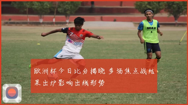 欧洲杯今日比分揭晓 多场焦点战结果出炉影响出线形势