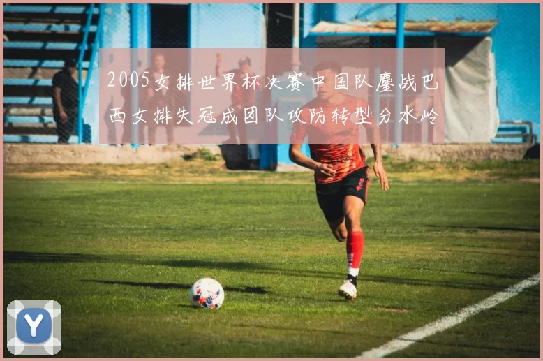 2005女排世界杯决赛中国队鏖战巴西女排失冠成团队攻防转型分水岭