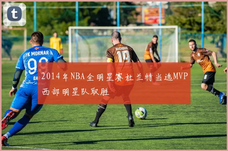 2014年NBA全明星赛杜兰特当选MVP西部明星队取胜