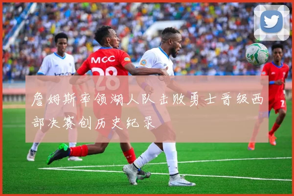 詹姆斯率领湖人队击败勇士晋级西部决赛创历史纪录