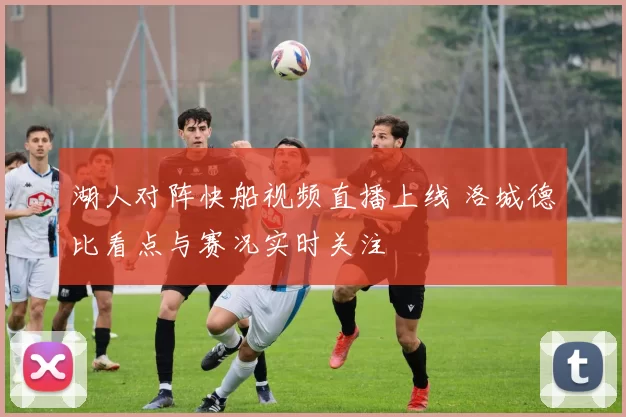 湖人对阵快船视频直播上线 洛城德比看点与赛况实时关注