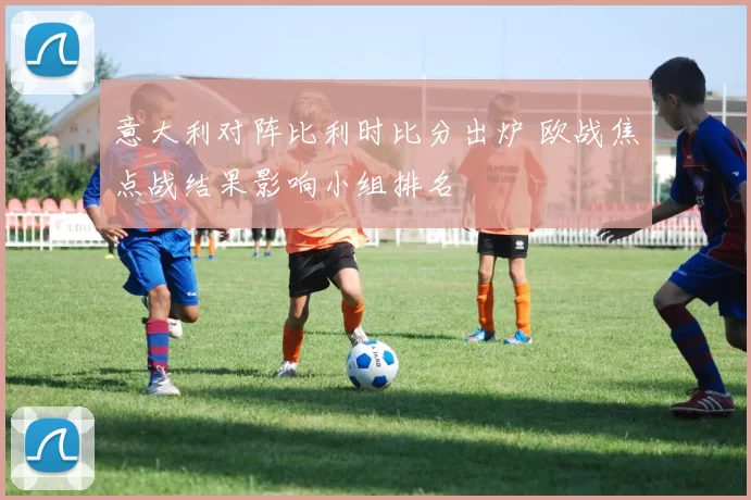 意大利对阵比利时比分出炉 欧战焦点战结果影响小组排名