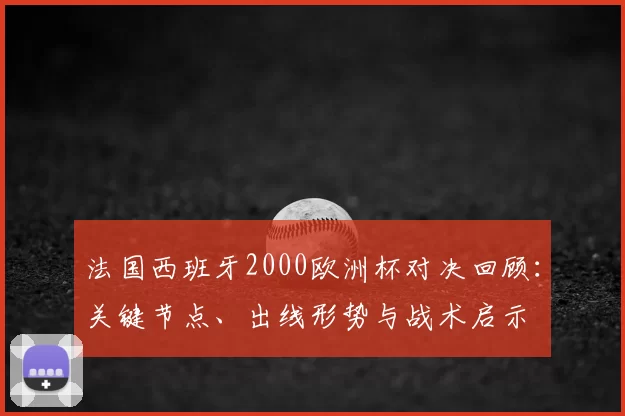 法国西班牙2000欧洲杯对决回顾：关键节点、出线形势与战术启示