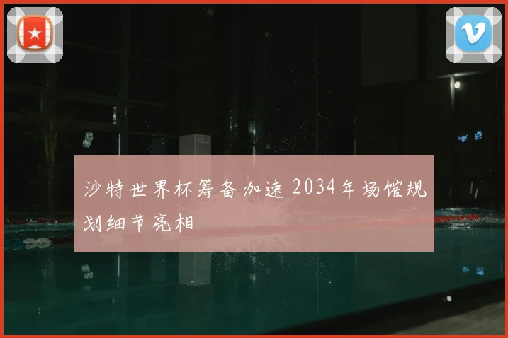沙特世界杯筹备加速 2034年场馆规划细节亮相