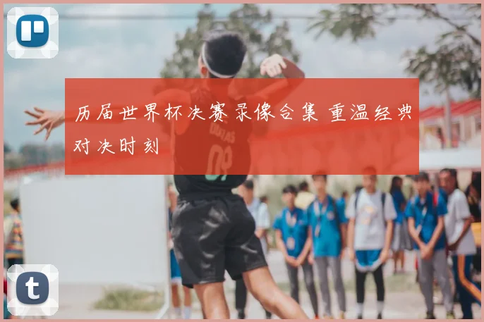 历届世界杯决赛录像合集 重温经典对决时刻