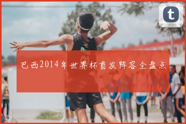 巴西2014年世界杯首发阵容全盘点